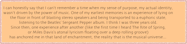I can honestly say that I can&rsquo;t remember a time when my sense of purpose, my actual identity, wasn&rsquo;t driven by the power of music. One of my earliest memories is an experience of lying on the floor in front of blasting stereo speakers and being transported to a euphoric state, 
listening to the Beatles&rsquo; Sergeant Pepper album. I think I was three years old. 
Since then, one experience after another (like the first time I heard The Rite of Spring, 
or Miles Davis&rsquo;s atonal lyricism floating over a deep rolling groove) 
has anchored me in that land of enchantment, the reality that is the musical universe&hellip; 