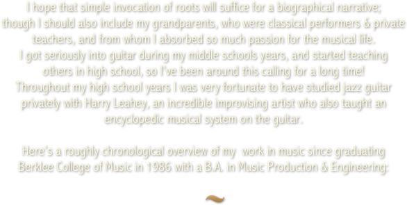 I hope that simple invocation of roots will suffice for a biographical narrative; 
though I should also include my grandparents, who were classical performers &amp; private teachers, and from whom I absorbed so much passion for the musical life. 
I got seriously into guitar during my middle schools years, and started teaching 
others in high school, so I&rsquo;ve been around this calling for a long time! 

Here&rsquo;s a roughly chronological overview of my  work in music since graduating 
Berklee College of Music in 1986 with a B.A. in Music Production &amp; Engineering:
