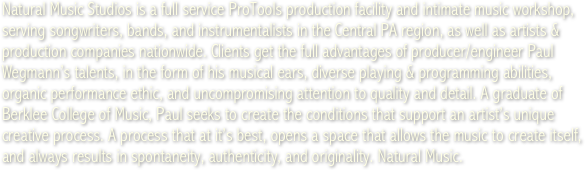 Natural Music Studios is a full service ProTools production facility and intimate music workshop, serving songwriters, bands, and instrumentalists in the Central PA region, as well as artists &amp; production companies nationwide. Clients get the full advantages of producer/engineer Paul Wegmann&rsquo;s talents, in the form of his musical ears, diverse playing &amp; programming abilities, organic performance ethic, and uncompromising attention to quality and detail. A graduate of Berklee College of Music, Paul seeks to create the conditions that support an artist&rsquo;s unique creative process. A process that at it&rsquo;s best, opens a space that allows the music to create itself, and always results in spontaneity, authenticity, and originality. Natural Music.