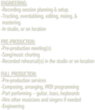 ENGINEERING:
-Recording session planning &amp; setup. 
-Tracking, overdubbing, editing, mixing, &amp;  
 mastering.

PRE-PRODUCTION:
-Pre-production meeting(s)
-Song/music charting
-Recorded rehearsal(s) in the studio

FULL PRODUCTION:
-Pre-production services
-Composing, arranging, MIDI programming
-Part performing &ndash; guitar, bass, keyboards
-Hire other musicians and singers if needed
-Engineering